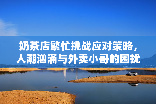 奶茶店繁忙挑战应对策略，人潮汹涌与外卖小哥的困扰