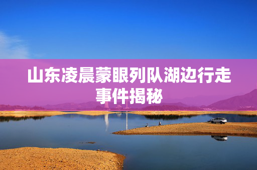 山东凌晨蒙眼列队湖边行走事件揭秘