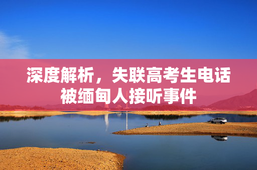深度解析，失联高考生电话被缅甸人接听事件