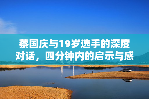 蔡国庆与19岁选手的深度对话，四分钟内的启示与感悟