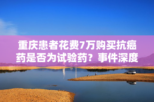 重庆患者花费7万购买抗癌药是否为试验药？事件深度解析