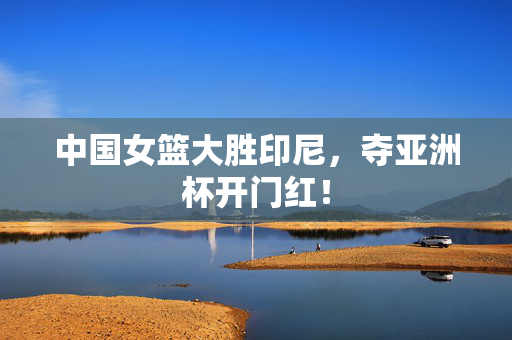 中国女篮大胜印尼，夺亚洲杯开门红！