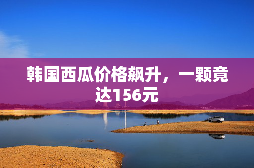 韩国西瓜价格飙升，一颗竟达156元
