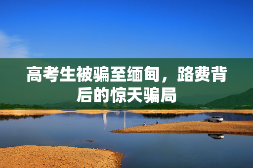 高考生被骗至缅甸，路费背后的惊天骗局