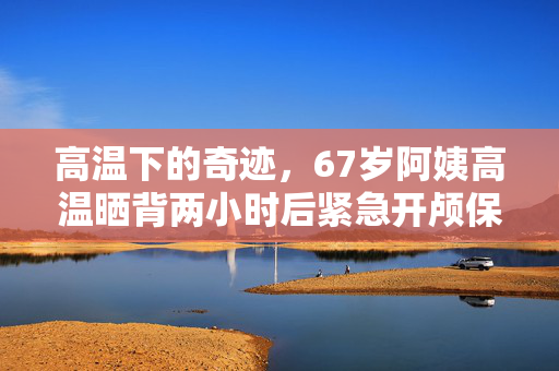 高温下的奇迹，67岁阿姨高温晒背两小时后紧急开颅保命