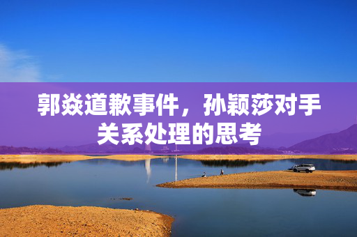 郭焱道歉事件，孙颖莎对手关系处理的思考