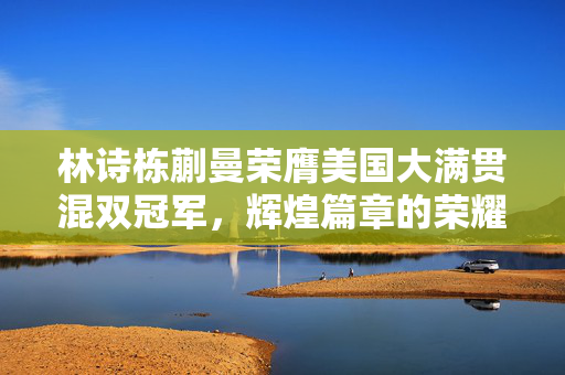 林诗栋蒯曼荣膺美国大满贯混双冠军，辉煌篇章的荣耀时刻