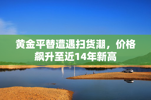 黄金平替遭遇扫货潮，价格飙升至近14年新高