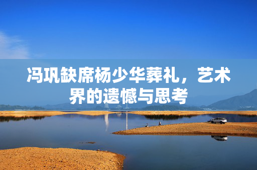 冯巩缺席杨少华葬礼，艺术界的遗憾与思考