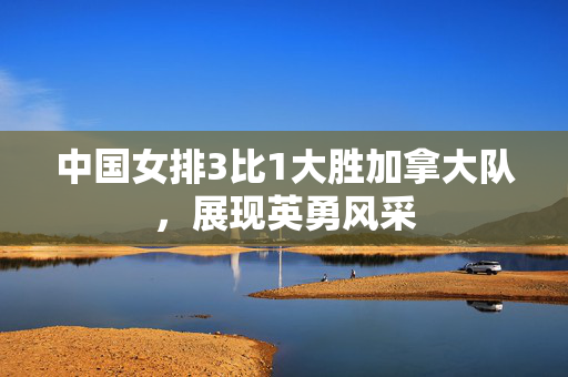 中国女排3比1大胜加拿大队，展现英勇风采