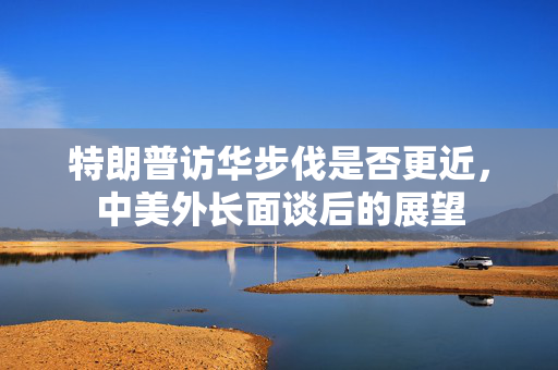 特朗普访华步伐是否更近，中美外长面谈后的展望