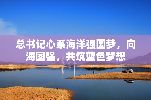 总书记心系海洋强国梦，向海图强，共筑蓝色梦想
