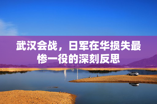 武汉会战，日军在华损失最惨一役的深刻反思