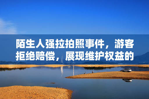 陌生人强拉拍照事件，游客拒绝赔偿，展现维护权益的勇气与智慧