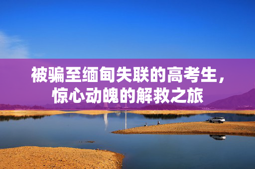 被骗至缅甸失联的高考生，惊心动魄的解救之旅