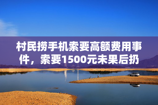 村民捞手机索要高额费用事件，索要1500元未果后扔水里的争议分析
