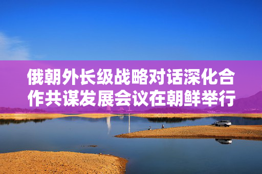 俄朝外长级战略对话深化合作共谋发展会议在朝鲜举行