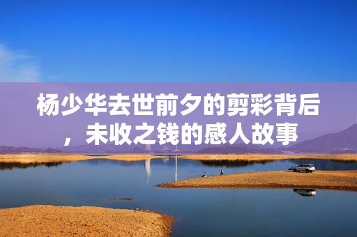杨少华去世前夕的剪彩背后，未收之钱的感人故事