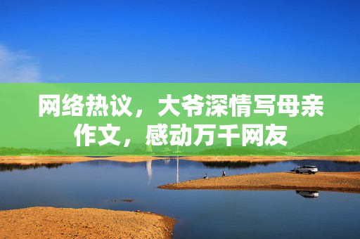 网络热议，大爷深情写母亲作文，感动万千网友