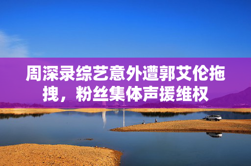 周深录综艺意外遭郭艾伦拖拽，粉丝集体声援维权