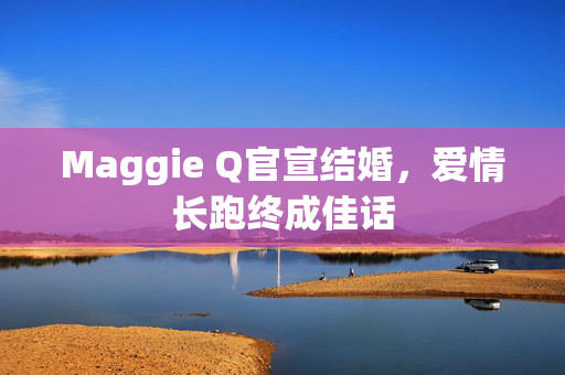 Maggie Q官宣结婚，爱情长跑终成佳话