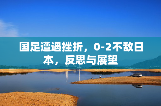 国足遭遇挫折，0-2不敌日本，反思与展望