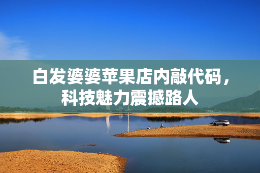 白发婆婆苹果店内敲代码，科技魅力震撼路人