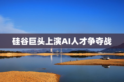 硅谷巨头上演AI人才争夺战