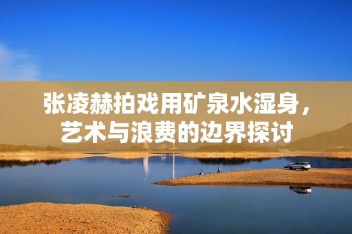 张凌赫拍戏用矿泉水湿身，艺术与浪费的边界探讨