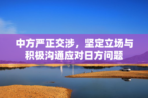 中方严正交涉，坚定立场与积极沟通应对日方问题
