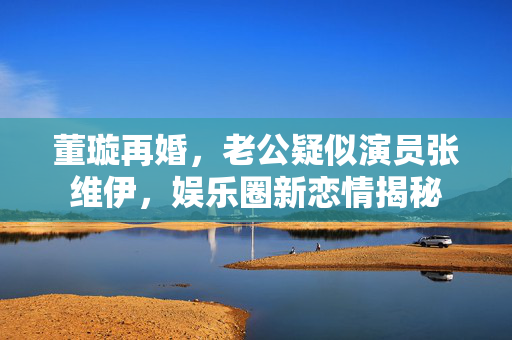 董璇再婚，老公疑似演员张维伊，娱乐圈新恋情揭秘