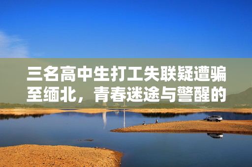 三名高中生打工失联疑遭骗至缅北，青春迷途与警醒的呼唤