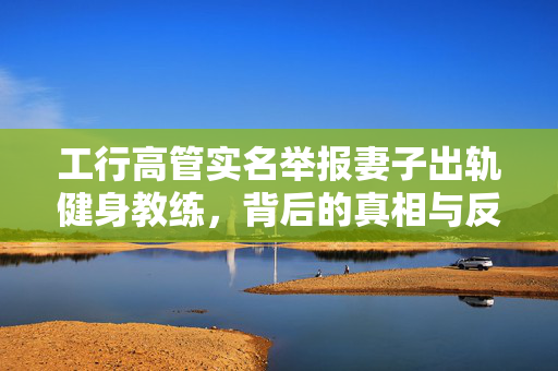 工行高管实名举报妻子出轨健身教练，背后的真相与反思