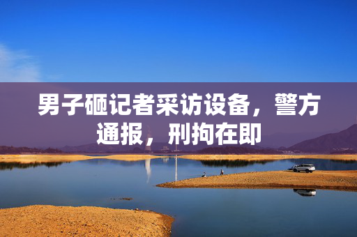 男子砸记者采访设备，警方通报，刑拘在即