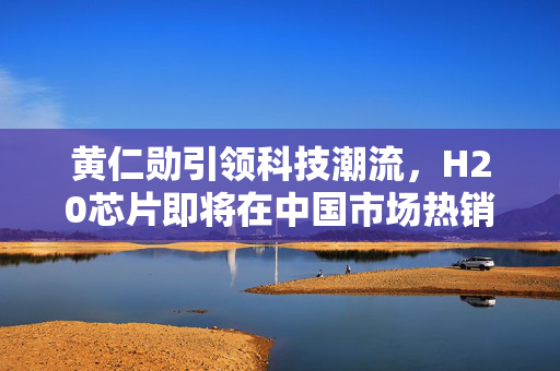 黄仁勋引领科技潮流，H20芯片即将在中国市场热销