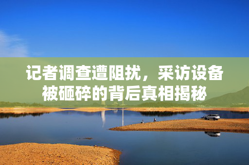 记者调查遭阻扰，采访设备被砸碎的背后真相揭秘