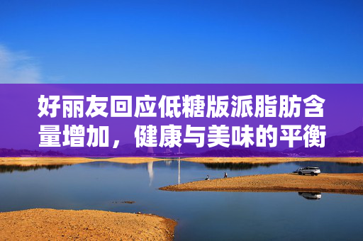 好丽友回应低糖版派脂肪含量增加，健康与美味的平衡之道