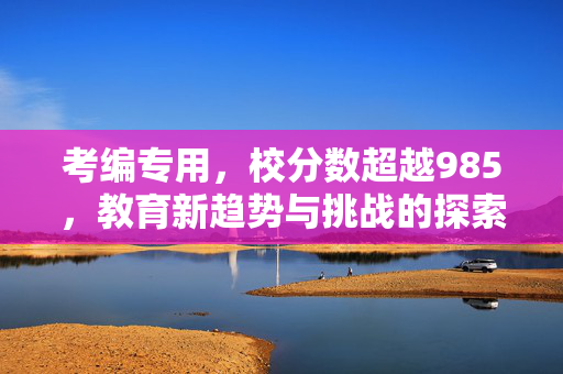 考编专用，校分数超越985，教育新趋势与挑战的探索
