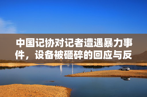中国记协对记者遭遇暴力事件，设备被砸碎的回应与反思