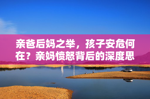 亲爸后妈之举，孩子安危何在？亲妈愤怒背后的深度思考