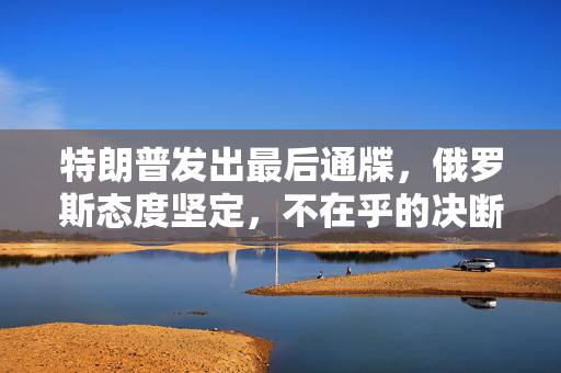 特朗普发出最后通牒，俄罗斯态度坚定，不在乎的决断