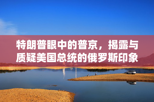 特朗普眼中的普京，揭露与质疑美国总统的俄罗斯印象
