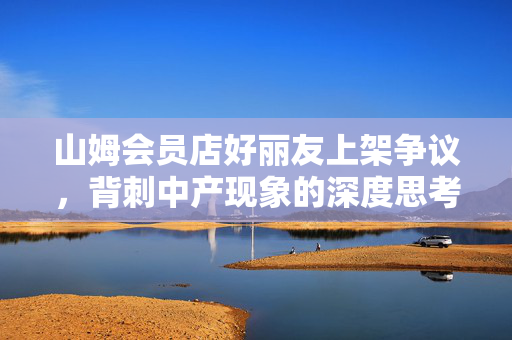 山姆会员店好丽友上架争议，背刺中产现象的深度思考