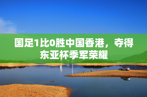 国足1比0胜中国香港，夺得东亚杯季军荣耀
