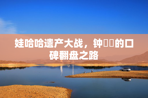 娃哈哈遗产大战，钟睒睒的口碑翻盘之路