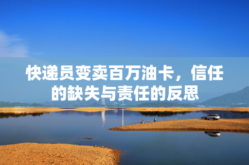 快递员变卖百万油卡，信任的缺失与责任的反思