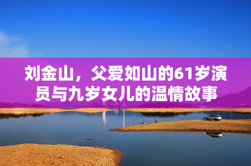 刘金山，父爱如山的61岁演员与九岁女儿的温情故事