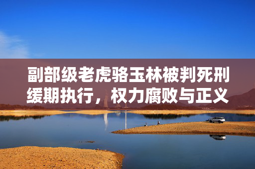 副部级老虎骆玉林被判死刑缓期执行，权力腐败与正义的最终胜利