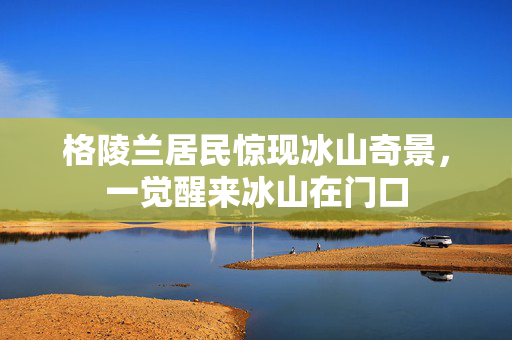 格陵兰居民惊现冰山奇景，一觉醒来冰山在门口