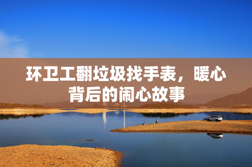 环卫工翻垃圾找手表，暖心背后的闹心故事